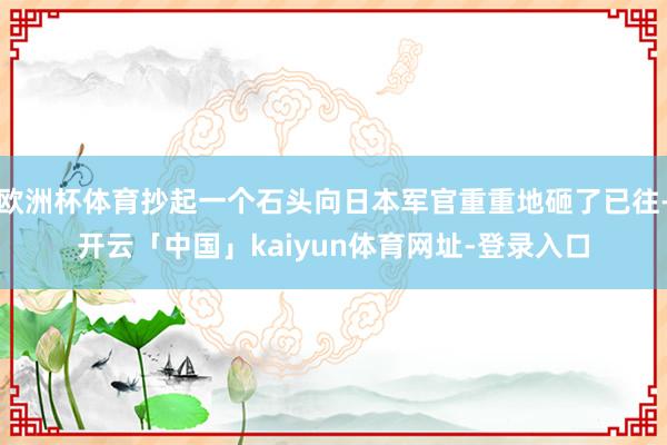 欧洲杯体育抄起一个石头向日本军官重重地砸了已往-开云「中国」kaiyun体育网址-登录入口