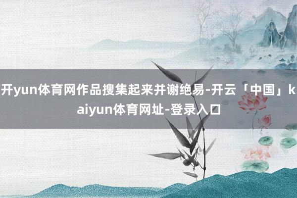 开yun体育网作品搜集起来并谢绝易-开云「中国」kaiyun体育网址-登录入口