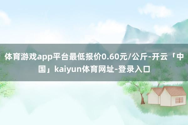 体育游戏app平台最低报价0.60元/公斤-开云「中国」kaiyun体育网址-登录入口