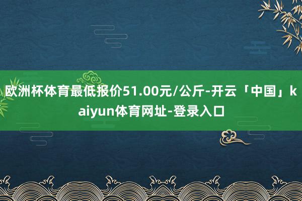 欧洲杯体育最低报价51.00元/公斤-开云「中国」kaiyun体育网址-登录入口