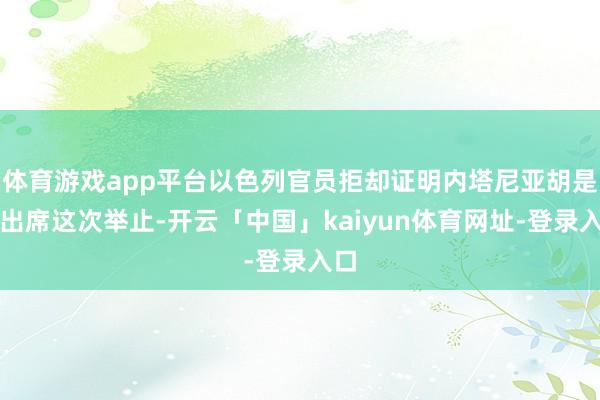 体育游戏app平台以色列官员拒却证明内塔尼亚胡是否出席这次举止-开云「中国」kaiyun体育网址-登录入口