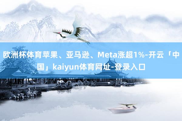 欧洲杯体育苹果、亚马逊、Meta涨超1%-开云「中国」kaiyun体育网址-登录入口