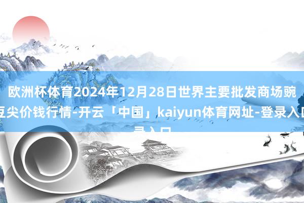 欧洲杯体育2024年12月28日世界主要批发商场豌豆尖价钱行情-开云「中国」kaiyun体育网址-登录入口