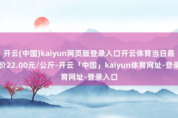 开云(中国)kaiyun网页版登录入口开云体育当日最高报价22.00元/公斤-开云「中国」kaiyun体育网址-登录入口