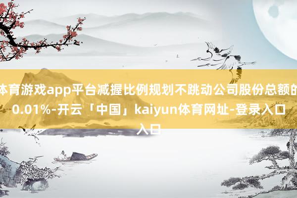 体育游戏app平台减握比例规划不跳动公司股份总额的0.01%-开云「中国」kaiyun体育网址-登录入口