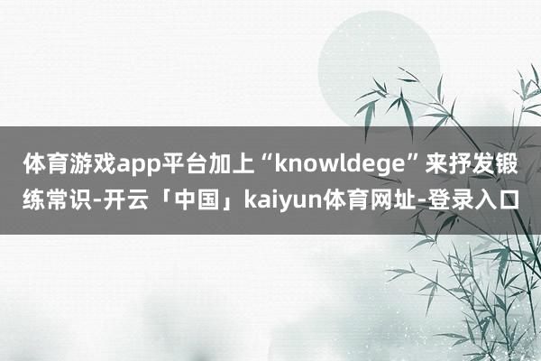体育游戏app平台加上“knowldege”来抒发锻练常识-开云「中国」kaiyun体育网址-登录入口