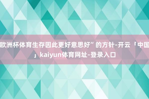 欧洲杯体育生存因此更好意思好”的方针-开云「中国」kaiyun体育网址-登录入口