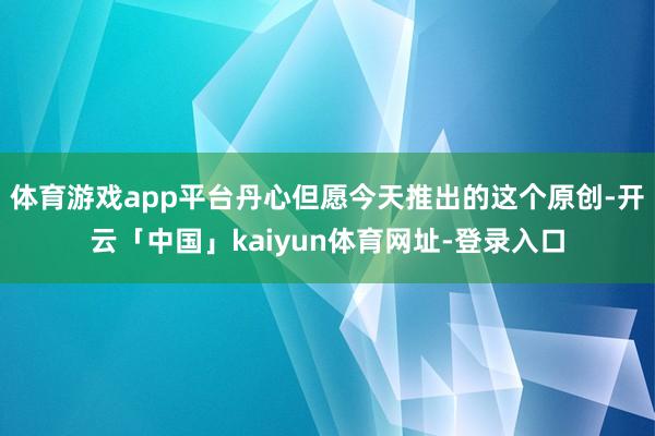 体育游戏app平台丹心但愿今天推出的这个原创-开云「中国」kaiyun体育网址-登录入口