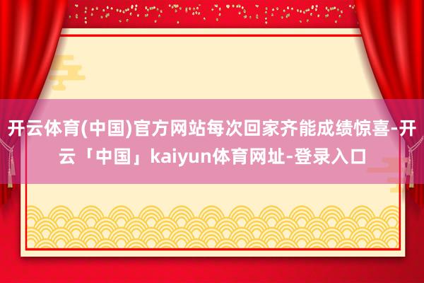 开云体育(中国)官方网站每次回家齐能成绩惊喜-开云「中国」kaiyun体育网址-登录入口
