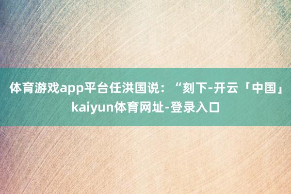 体育游戏app平台　　任洪国说：“刻下-开云「中国」kaiyun体育网址-登录入口