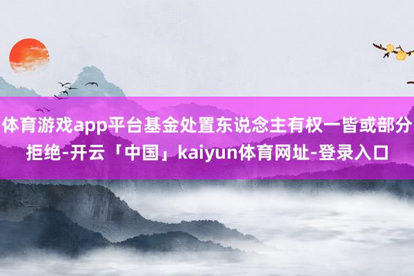 体育游戏app平台基金处置东说念主有权一皆或部分拒绝-开云「中国」kaiyun体育网址-登录入口