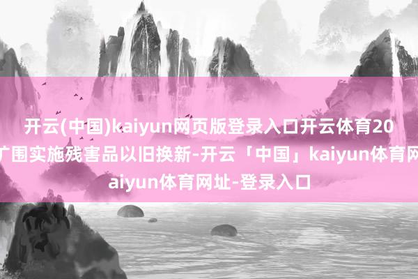 开云(中国)kaiyun网页版登录入口开云体育2025年要加力扩围实施残害品以旧换新-开云「中国」kaiyun体育网址-登录入口