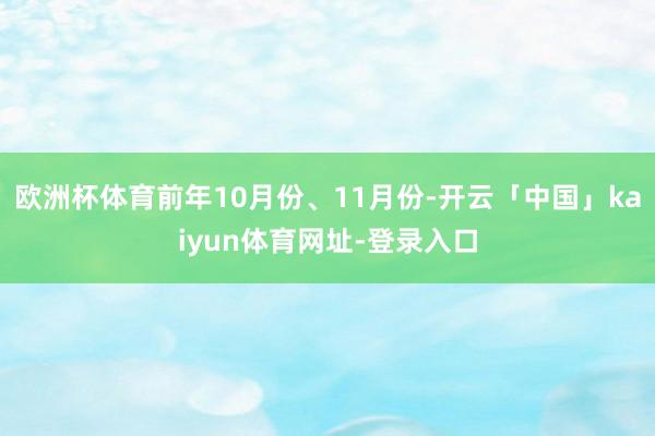 欧洲杯体育前年10月份、11月份-开云「中国」kaiyun体育网址-登录入口