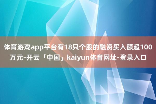 体育游戏app平台有18只个股的融资买入额超100万元-开云「中国」kaiyun体育网址-登录入口