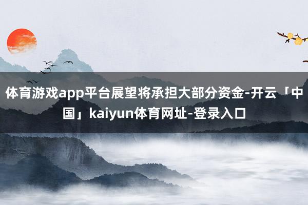 体育游戏app平台展望将承担大部分资金-开云「中国」kaiyun体育网址-登录入口