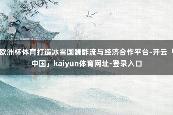 欧洲杯体育打造冰雪国酬酢流与经济合作平台-开云「中国」kaiyun体育网址-登录入口