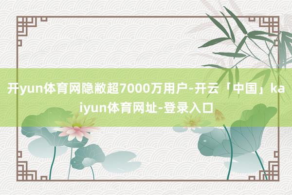 开yun体育网隐敝超7000万用户-开云「中国」kaiyun体育网址-登录入口