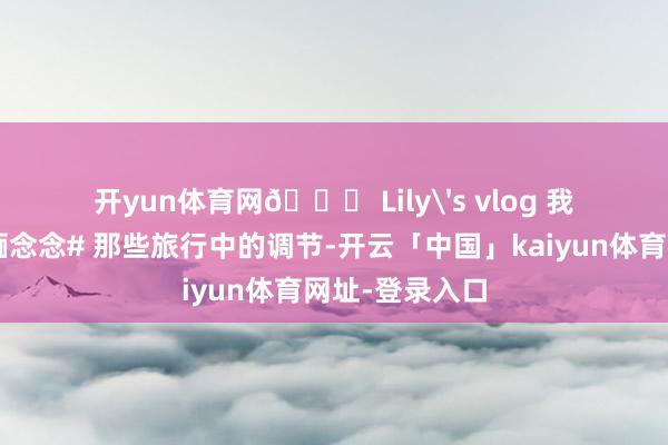 开yun体育网🎀 Lily's vlog 我的#年度旅行缅念念# 那些旅行中的调节-开云「中国」kaiyun体育网址-登录入口