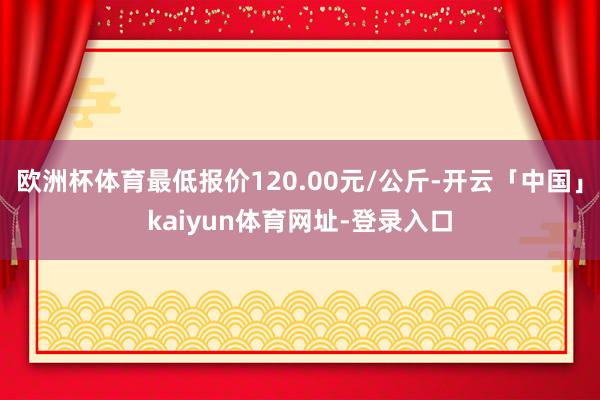 欧洲杯体育最低报价120.00元/公斤-开云「中国」kaiyun体育网址-登录入口