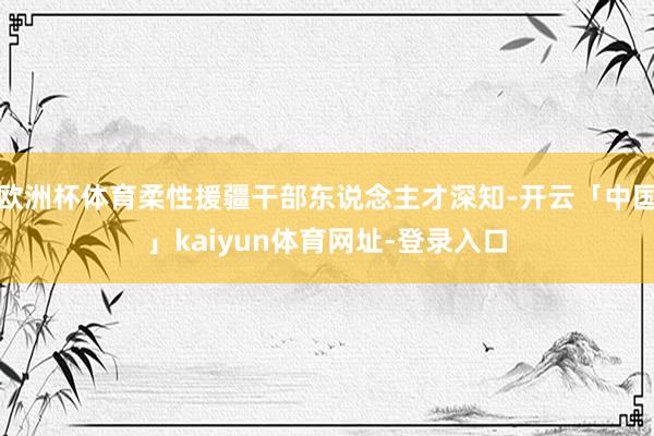 欧洲杯体育柔性援疆干部东说念主才深知-开云「中国」kaiyun体育网址-登录入口