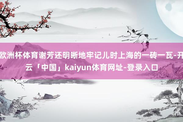 欧洲杯体育谢芳还明晰地牢记儿时上海的一砖一瓦-开云「中国」kaiyun体育网址-登录入口