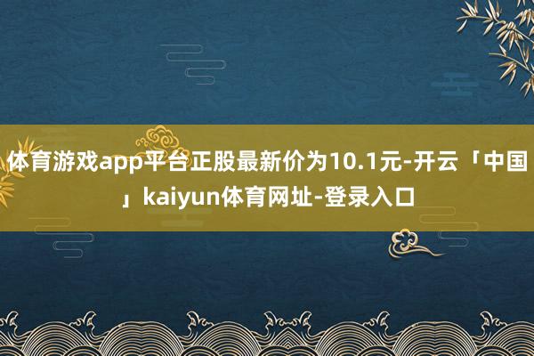 体育游戏app平台正股最新价为10.1元-开云「中国」kaiyun体育网址-登录入口