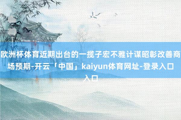 欧洲杯体育近期出台的一揽子宏不雅计谋昭彰改善商场预期-开云「中国」kaiyun体育网址-登录入口
