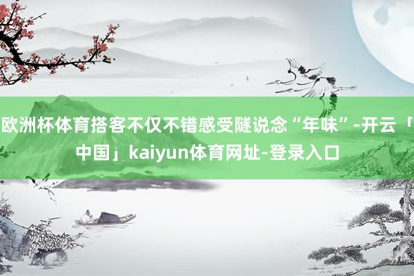 欧洲杯体育搭客不仅不错感受隧说念“年味”-开云「中国」kaiyun体育网址-登录入口