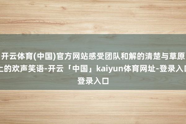 开云体育(中国)官方网站感受团队和解的清楚与草原上的欢声笑语-开云「中国」kaiyun体育网址-登录入口