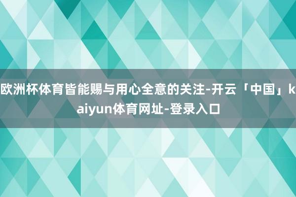 欧洲杯体育皆能赐与用心全意的关注-开云「中国」kaiyun体育网址-登录入口