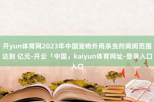 开yun体育网2023年中国宠物外用杀虫剂阛阓范围达到 亿元-开云「中国」kaiyun体育网址-登录入口