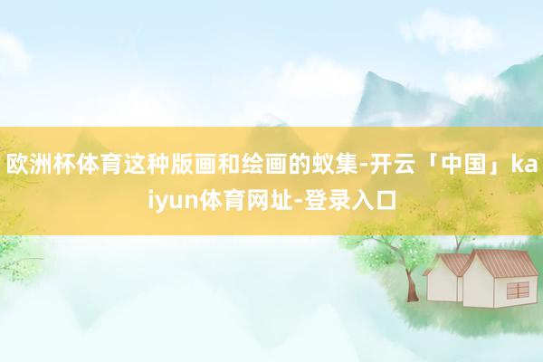 欧洲杯体育这种版画和绘画的蚁集-开云「中国」kaiyun体育网址-登录入口