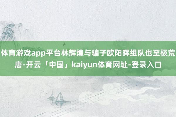 体育游戏app平台林辉煌与骗子欧阳晖组队也至极荒唐-开云「中国」kaiyun体育网址-登录入口