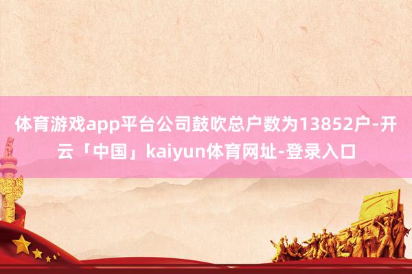 体育游戏app平台公司鼓吹总户数为13852户-开云「中国」kaiyun体育网址-登录入口