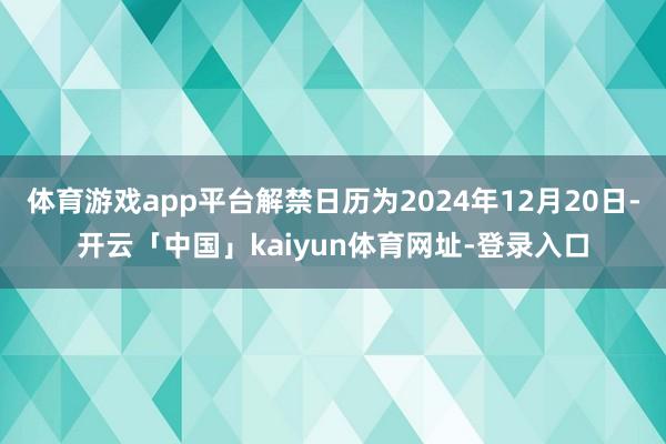体育游戏app平台解禁日历为2024年12月20日-开云「中国」kaiyun体育网址-登录入口