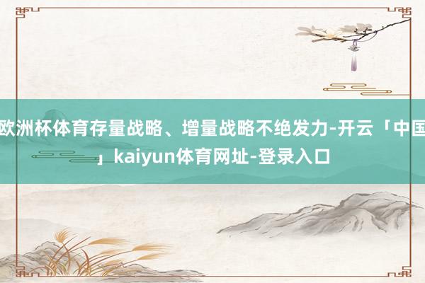 欧洲杯体育存量战略、增量战略不绝发力-开云「中国」kaiyun体育网址-登录入口