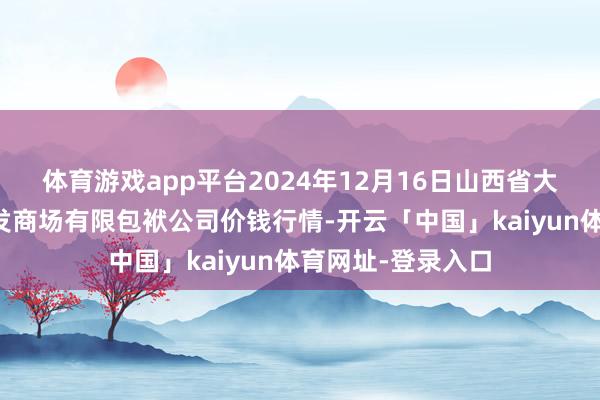 体育游戏app平台2024年12月16日山西省大同市振华蔬菜批发商场有限包袱公司价钱行情-开云「中国」kaiyun体育网址-登录入口