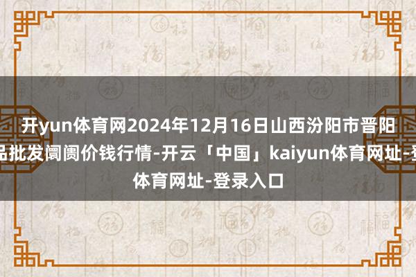 开yun体育网2024年12月16日山西汾阳市晋阳农副居品批发阛阓价钱行情-开云「中国」kaiyun体育网址-登录入口