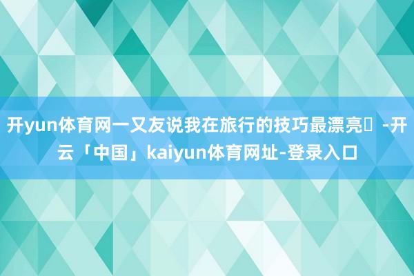 开yun体育网一又友说我在旅行的技巧最漂亮✨-开云「中国」kaiyun体育网址-登录入口