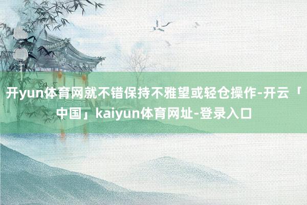 开yun体育网就不错保持不雅望或轻仓操作-开云「中国」kaiyun体育网址-登录入口