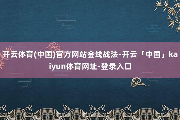 开云体育(中国)官方网站金线战法-开云「中国」kaiyun体育网址-登录入口