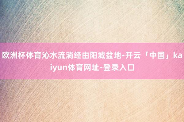 欧洲杯体育沁水流淌经由阳城盆地-开云「中国」kaiyun体育网址-登录入口