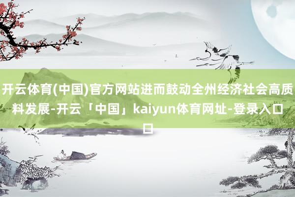 开云体育(中国)官方网站进而鼓动全州经济社会高质料发展-开云「中国」kaiyun体育网址-登录入口