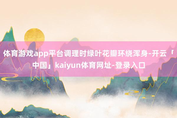 体育游戏app平台调理时绿叶花瓣环绕浑身-开云「中国」kaiyun体育网址-登录入口