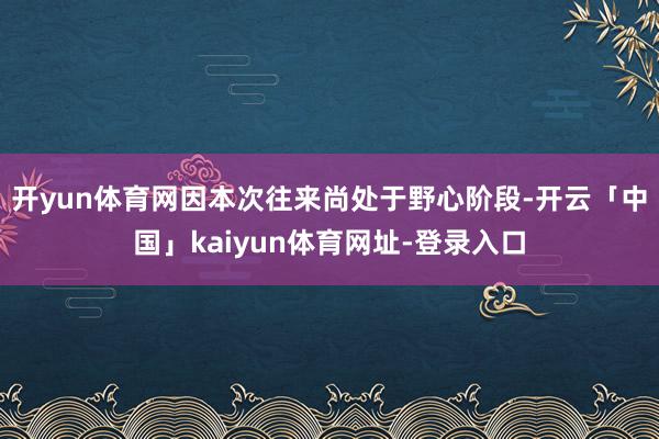 开yun体育网因本次往来尚处于野心阶段-开云「中国」kaiyun体育网址-登录入口