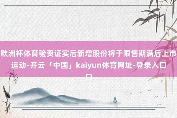 欧洲杯体育验资证实后新增股份将于限售期满后上市运动-开云「中国」kaiyun体育网址-登录入口