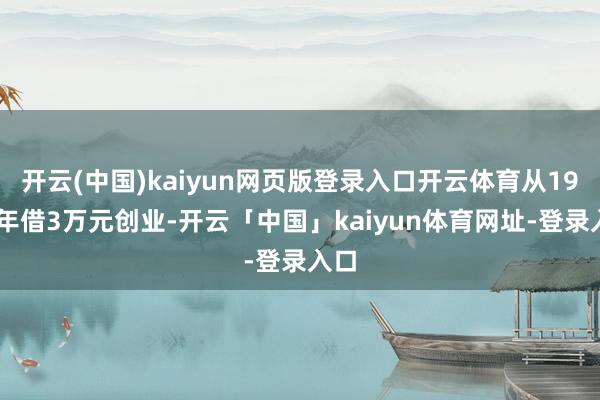 开云(中国)kaiyun网页版登录入口开云体育从1988年借3万元创业-开云「中国」kaiyun体育网址-登录入口