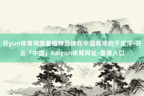 开yun体育网跟着福特品牌在中国商场的千里浮-开云「中国」kaiyun体育网址-登录入口