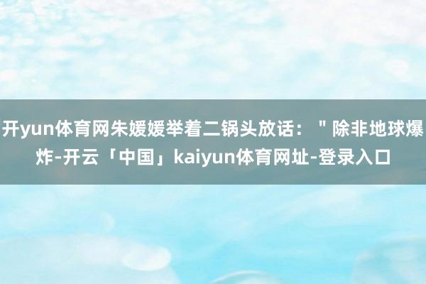 开yun体育网朱媛媛举着二锅头放话：＂除非地球爆炸-开云「中国」kaiyun体育网址-登录入口