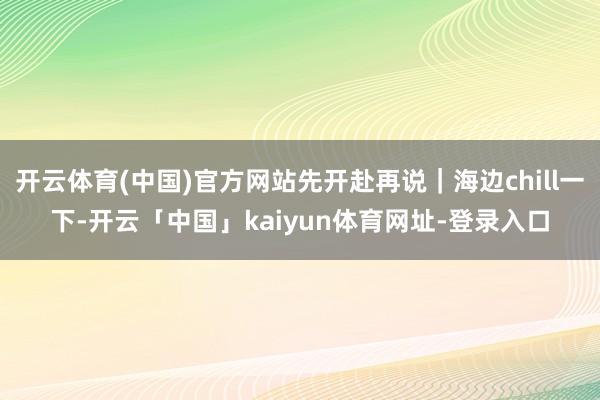开云体育(中国)官方网站先开赴再说｜海边chill一下-开云「中国」kaiyun体育网址-登录入口